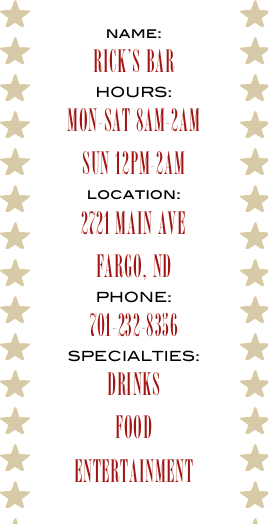 name:
RICK’S BAR
HOURS:
MON-SAT 8AM-2AM
SUN 12PM-2AM
location:
2721 MAIN AVE
FARGO, ND
PHONE:
701-232-8356
SPECIALTIES:
DRINKS
FOOD
ENTERTAINMENT